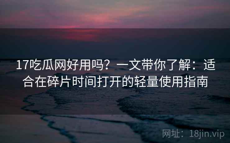 17吃瓜网好用吗？一文带你了解：适合在碎片时间打开的轻量使用指南
