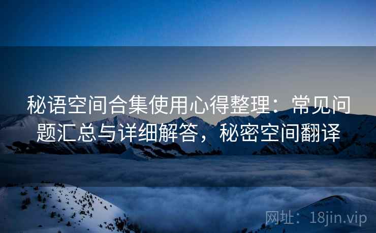 秘语空间合集使用心得整理：常见问题汇总与详细解答，秘密空间翻译