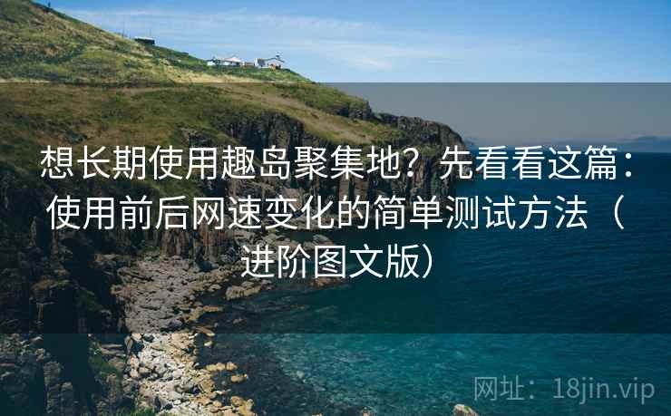 想长期使用趣岛聚集地？先看看这篇：使用前后网速变化的简单测试方法（进阶图文版）