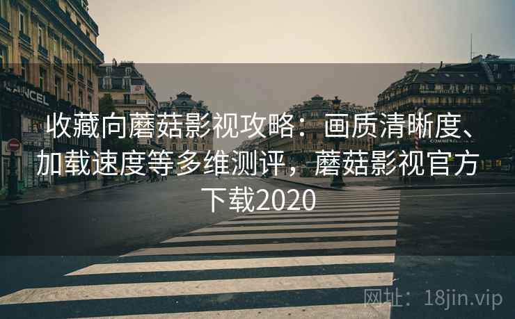 收藏向蘑菇影视攻略：画质清晰度、加载速度等多维测评，蘑菇影视官方下载2020