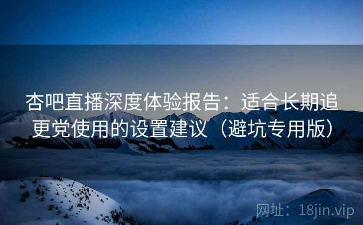 杏吧直播深度体验报告:适合长期追更党使用的设置建议(避坑专用版) 杏吧直播深度体验报告:适合长期追更党使用的设置建议(避坑专用版)