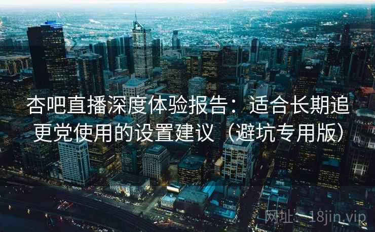 杏吧直播深度体验报告:适合长期追更党使用的设置建议(避坑专用版) 杏吧直播深度体验报告:适合长期追更党使用的设置建议(避坑专用版)