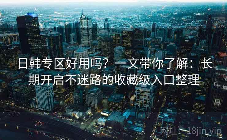 日韩专区好用吗？一文带你了解：长期开启不迷路的收藏级入口整理