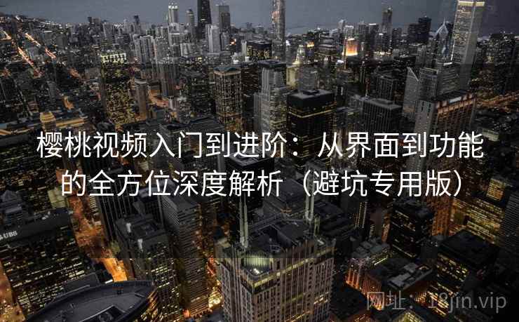 樱桃视频入门到进阶：从界面到功能的全方位深度解析（避坑专用版）