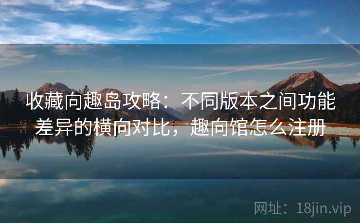 收藏向趣岛攻略:不同版本之间功能差异的横向对比,趣向馆怎么注册 收藏向趣岛攻略:不同版本之间功能差异的横向对比,趣向馆怎么注册