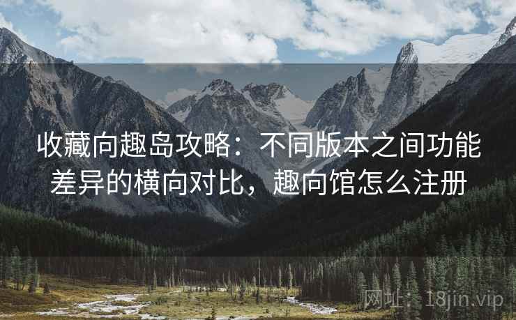 收藏向趣岛攻略：不同版本之间功能差异的横向对比，趣向馆怎么注册
