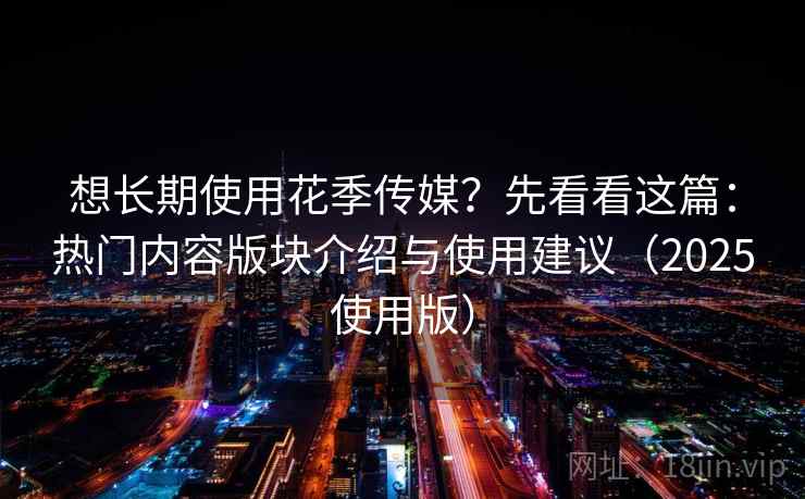 想长期使用花季传媒？先看看这篇：热门内容版块介绍与使用建议（2025使用版）